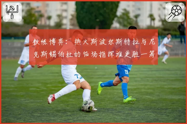 教练博弈：热火斯波尔斯特拉与尼克斯锡伯杜的临场指挥谁更胜一筹？