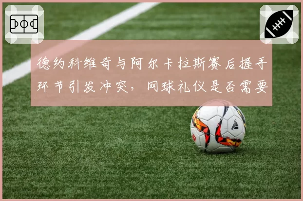 德约科维奇与阿尔卡拉斯赛后握手环节引发冲突，网球礼仪是否需要重新定义？