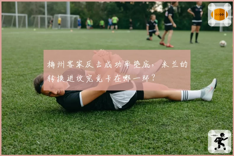 梅州客家反击成功率垫底，米兰的转换进攻究竟卡在哪一环？