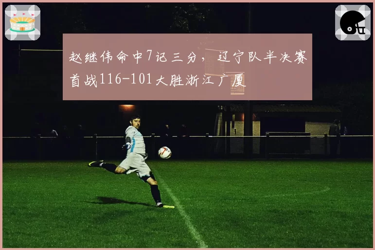 赵继伟命中7记三分，辽宁队半决赛首战116-101大胜浙江广厦