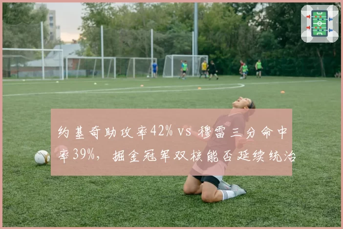 约基奇助攻率42% vs 穆雷三分命中率39%，掘金冠军双核能否延续统治力