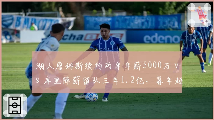 湖人詹姆斯续约两年年薪5000万 vs 库里降薪留队三年1.2亿，暮年超巨合同策略分化