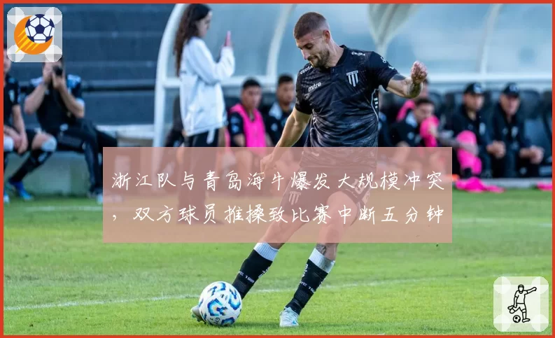 浙江队与青岛海牛爆发大规模冲突，双方球员推搡致比赛中断五分钟