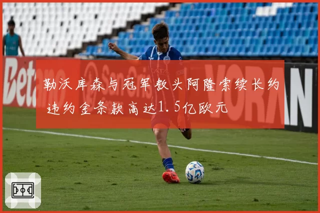 勒沃库森与冠军教头阿隆索续长约 违约金条款高达1.5亿欧元