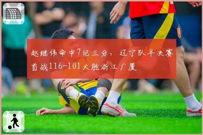 赵继伟命中7记三分，辽宁队半决赛首战116-101大胜浙江广厦
