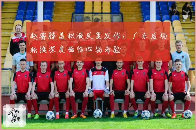 赵睿膝盖积液反复发作，广东后场轮换深度面临四场考验