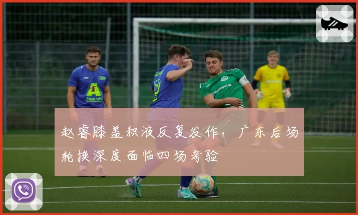赵睿膝盖积液反复发作，广东后场轮换深度面临四场考验