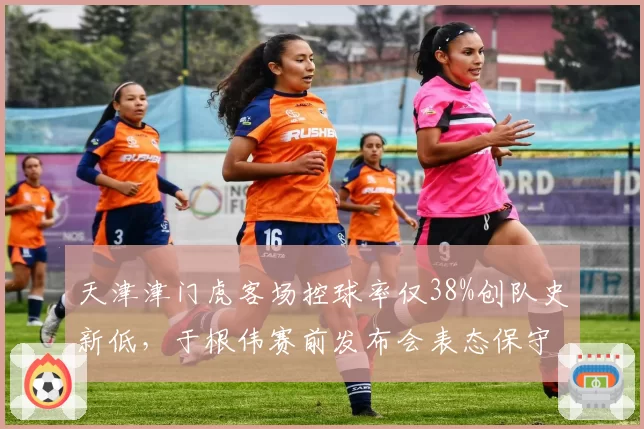 天津津门虎客场控球率仅38%创队史新低,于根伟赛前发布会表态保守策略为抢分前提