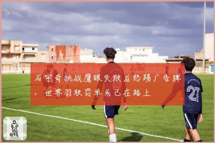 石宇奇挑战鹰眼失败后怒踢广告牌，世界羽联罚单或已在路上