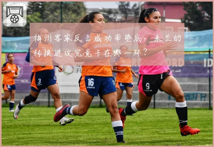 梅州客家反击成功率垫底，米兰的转换进攻究竟卡在哪一环？