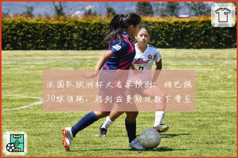 法国队欧洲杯大名单预测：姆巴佩30球领跑，格列兹曼助攻数下滑至近5年最低