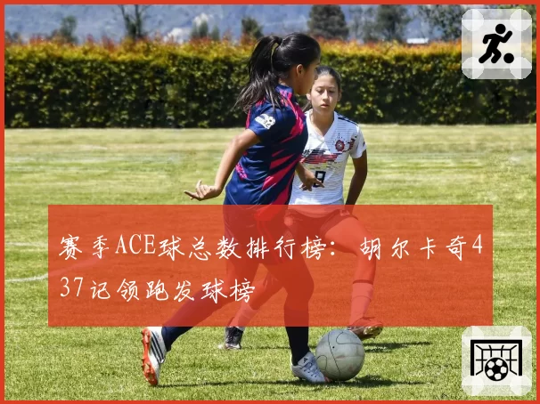 赛季ACE球总数排行榜：胡尔卡奇437记领跑发球榜