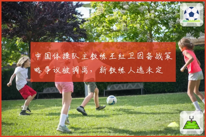 中国体操队主教练王红卫因备战策略争议被调离,新教练人选未定
