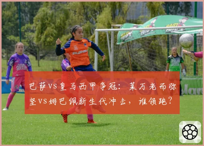 巴萨vs皇马西甲争冠:莱万老而弥坚vs姆巴佩新生代冲击,谁领跑?