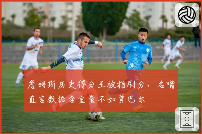 詹姆斯历史得分王被指刷分，名嘴直言数据含金量不如贾巴尔