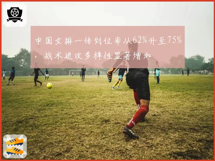 中国女排一传到位率从62%升至75%，战术进攻多样性显著增加