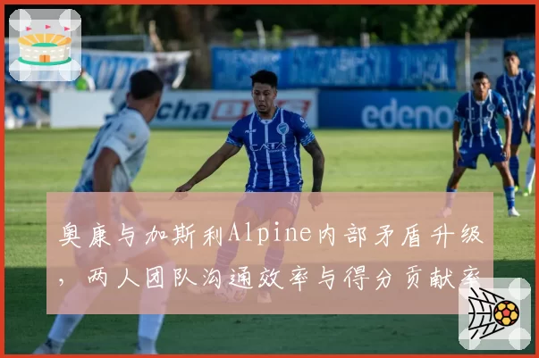 奥康与加斯利Alpine内部矛盾升级,两人团队沟通效率与得分贡献率统计