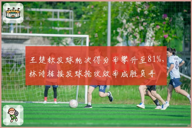 王楚钦发球轮次得分率攀升至81%，林诗栋接发球抢攻效率成胜负手