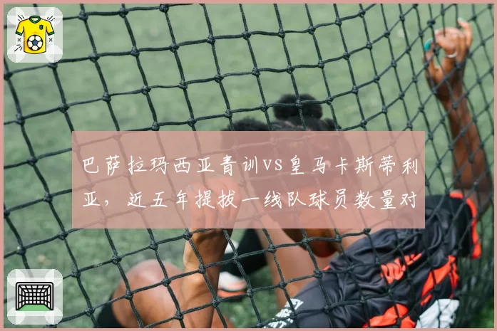 巴萨拉玛西亚青训vs皇马卡斯蒂利亚,近五年提拔一线队球员数量对比