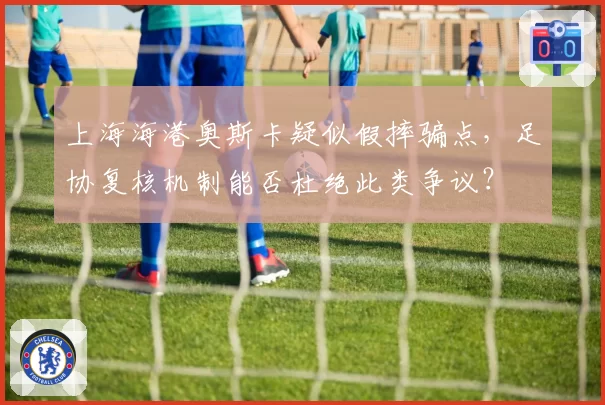 上海海港奥斯卡疑似假摔骗点,足协复核机制能否杜绝此类争议?