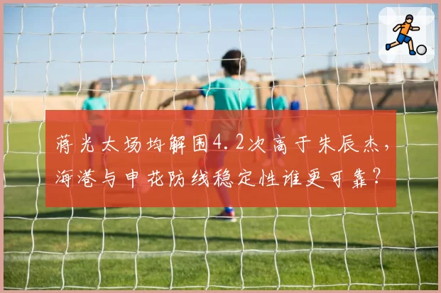 蒋光太场均解围4.2次高于朱辰杰,海港与申花防线稳定性谁更可靠?