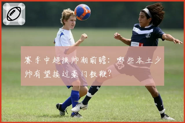 赛季中超换帅潮前瞻：哪些本土少帅有望接过豪门教鞭？