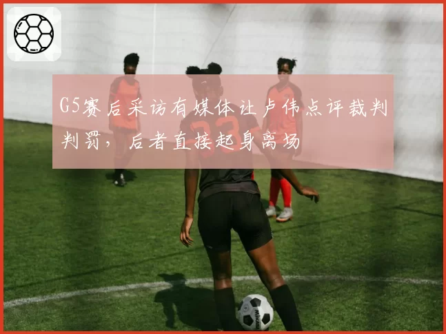 G5赛后采访有媒体让卢伟点评裁判判罚，后者直接起身离场