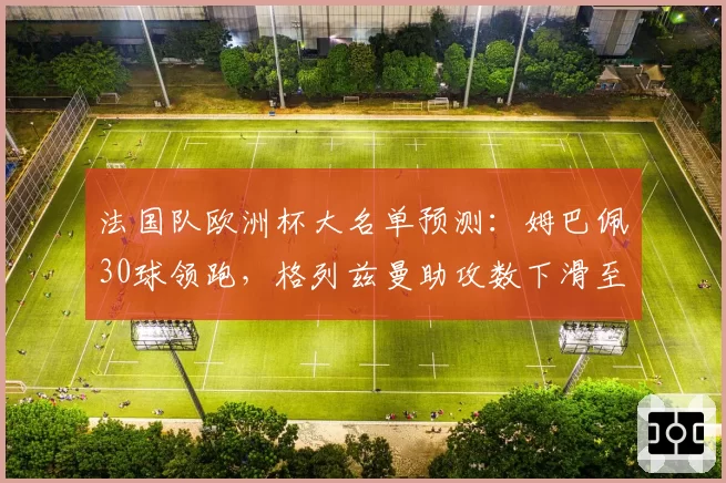 法国队欧洲杯大名单预测：姆巴佩30球领跑，格列兹曼助攻数下滑至近5年最低