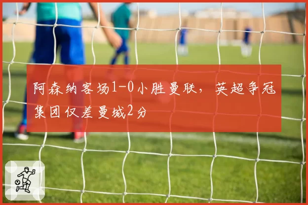 阿森纳客场1-0小胜曼联,英超争冠集团仅差曼城2分