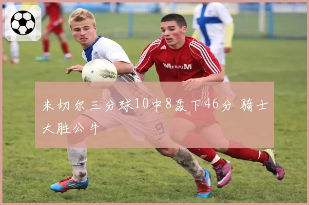 米切尔三分球10中8轰下46分 骑士大胜公牛