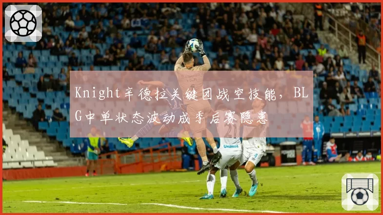 Knight辛德拉关键团战空技能,BLG中单状态波动成季后赛隐患