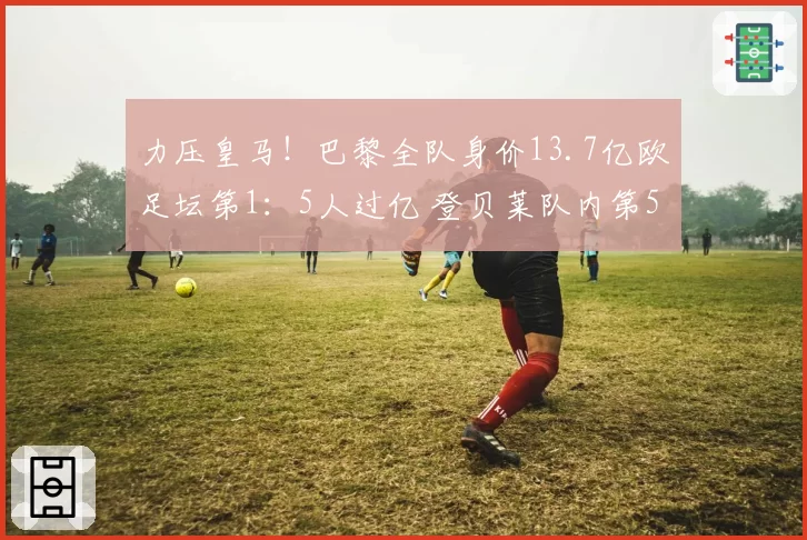 力压皇马！巴黎全队身价13.7亿欧足坛第1：5人过亿 登贝莱队内第5