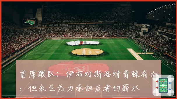 首席跟队：伊布对斯洛特青睐有加，但米兰无力承担后者的薪水