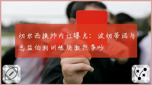 切尔西换帅内讧曝光:波切蒂诺与总监伯利训练场激烈争吵