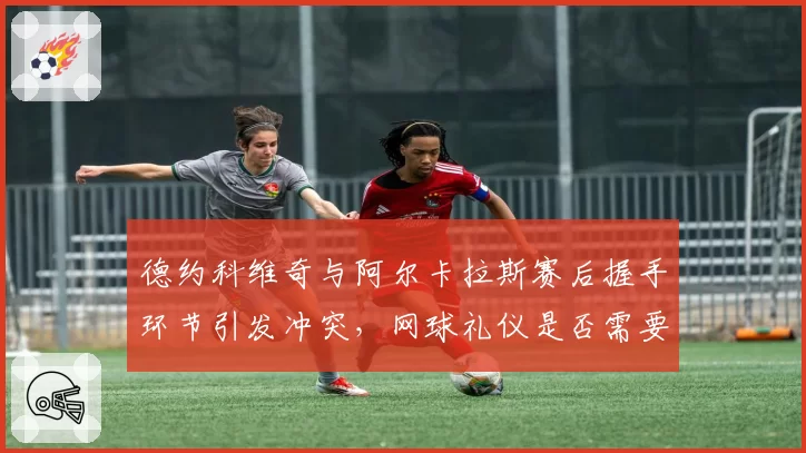德约科维奇与阿尔卡拉斯赛后握手环节引发冲突，网球礼仪是否需要重新定义？