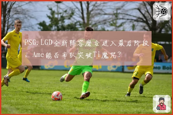 PSG.LGD全新阵容磨合进入最后阶段,Ame能否率队突破Ti魔咒?