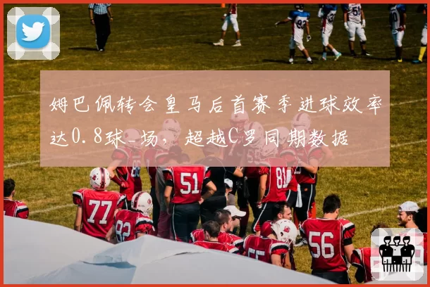 姆巴佩转会皇马后首赛季进球效率达0.8球_场，超越C罗同期数据