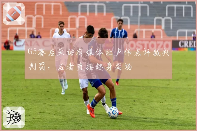G5赛后采访有媒体让卢伟点评裁判判罚，后者直接起身离场