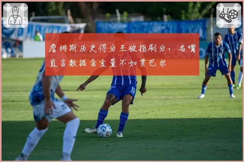 詹姆斯历史得分王被指刷分，名嘴直言数据含金量不如贾巴尔