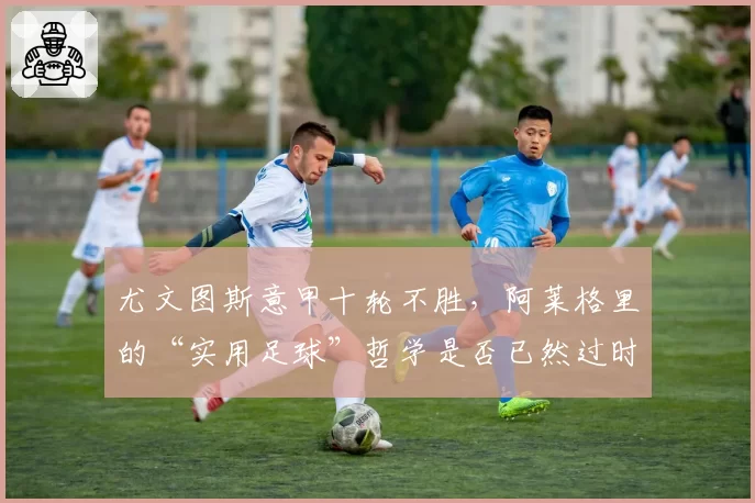尤文图斯意甲十轮不胜，阿莱格里的“实用足球”哲学是否已然过时？