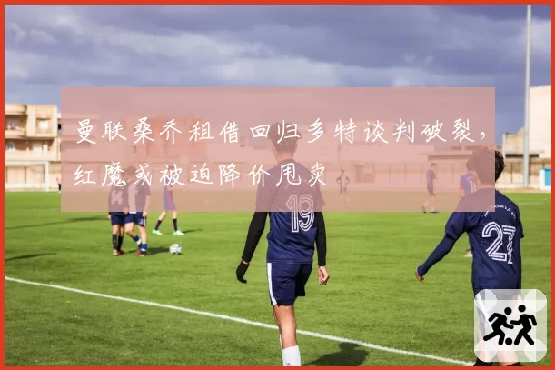 曼联桑乔租借回归多特谈判破裂，红魔或被迫降价甩卖