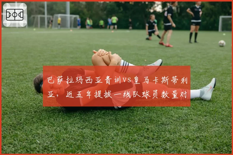 巴萨拉玛西亚青训vs皇马卡斯蒂利亚,近五年提拔一线队球员数量对比