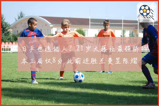 日乒也选错人？21岁大藤让最强桥本三局仅8分 此前连胜王曼昱陈熠