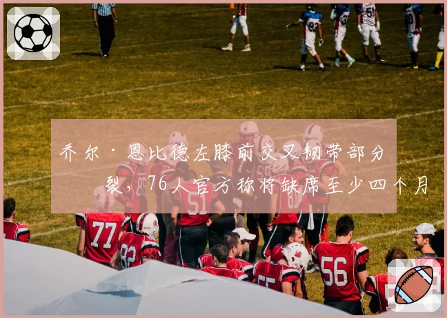 乔尔·恩比德左膝前交叉韧带部分撕裂，76人官方称将缺席至少四个月