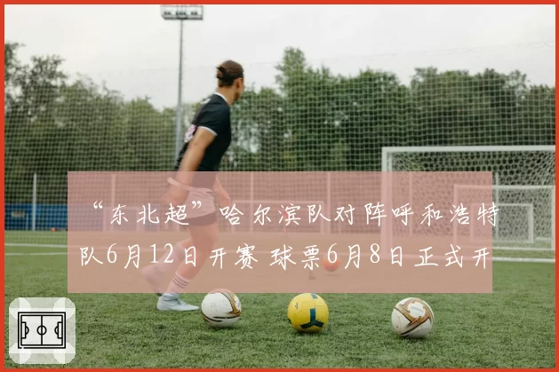 “东北超”哈尔滨队对阵呼和浩特队6月12日开赛 球票6月8日正式开售