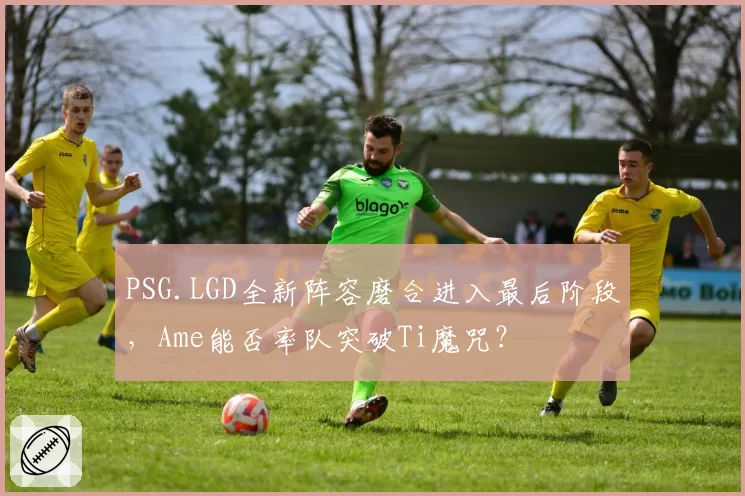 PSG.LGD全新阵容磨合进入最后阶段,Ame能否率队突破Ti魔咒?