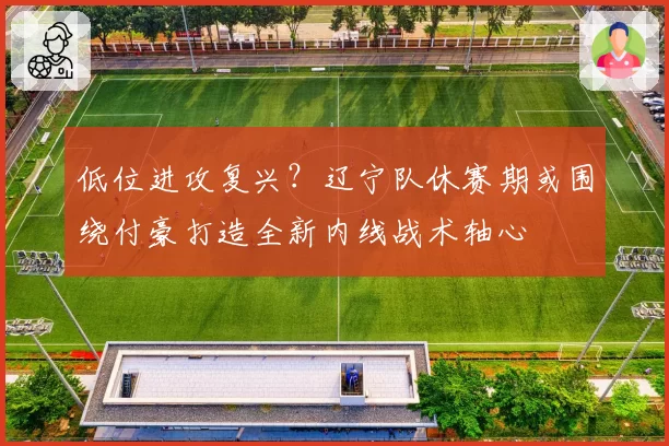 低位进攻复兴？辽宁队休赛期或围绕付豪打造全新内线战术轴心