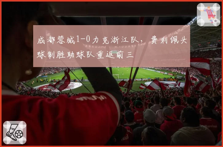 成都蓉城1-0力克浙江队,费利佩头球制胜助球队重返前三