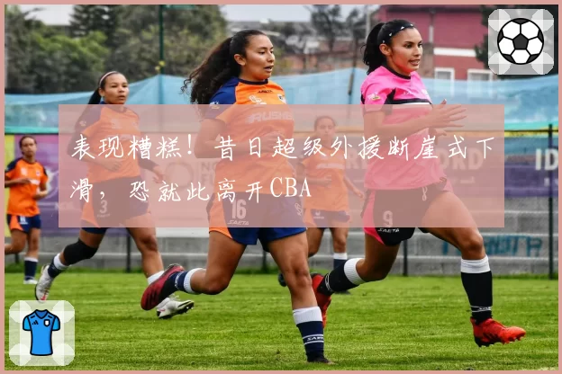 表现糟糕!昔日超级外援断崖式下滑,恐就此离开CBA