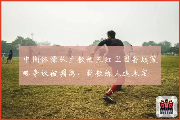 中国体操队主教练王红卫因备战策略争议被调离,新教练人选未定